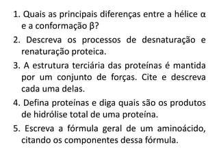 1. Quais as principais diferenças entre a hélice α
e a conformação β?
2. Descreva os processos de desnaturação e
renaturação proteica.
3. A estrutura terciária das proteínas é mantida
por um conjunto de forças. Cite e descreva
cada uma delas.
4. Defina proteínas e diga quais são os produtos
de hidrólise total de uma proteína.
5. Escreva a fórmula geral de um aminoácido,
citando os componentes dessa fórmula.
 