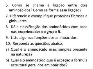 6. Como se chama a ligação entre dois
aminoácidos? Como se forma essa ligação?
7. Diferencie e exemplifique proteínas fibrosas e
globulares.
8. Dê a classificação dos aminoácidos com base
nas propriedades do grupo R.
9. Liste algumas funções dos aminoácidos.
10. Responda as questões abaixo.
a) Qual é o aminoácido mais simples presente
na natureza?
b) Qual é o aminoácido que é exceção à formula
estrutural geral dos aminoácidos?
 