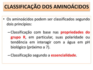 • Os aminoácidos podem ser classificados segundo
dois princípios:
–Classificação com base nas propriedades do
grupo R, em particular, suas polaridade ou
tendência em interagir com a água em pH
biológico (próximo a 7).
–Classificação segundo a essencialidade.
CLASSIFICAÇÃO DOS AMINOÁCIDOS
 