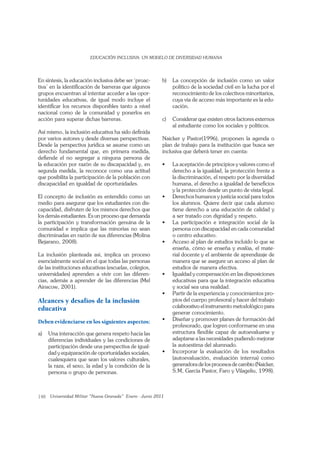 148
En síntesis, la educación inclusiva debe ser ‘proac-
tiva’ en la identiﬁcación de barreras que algunos
grupos encuentran al intentar acceder a las opor-
tunidades educativas, de igual modo incluye el
identiﬁcar los recursos disponibles tanto a nivel
nacional como de la comunidad y ponerlos en
acción para superar dichas barreras.
Así mismo, la inclusión educativa ha sido deﬁnida
por varios autores y desde diversas perspectivas.
Desde la perspectiva jurídica se asume como un
derecho fundamental que, en primera medida,
deﬁende el no segregar a ninguna persona de
la educación por razón de su discapacidad y, en
segunda medida, la reconoce como una actitud
que posibilita la participación de la población con
discapacidad en igualdad de oportunidades.
El concepto de inclusión es entendido como un
medio para asegurar que los estudiantes con dis-
capacidad, disfruten de los mismos derechos que
los demás estudiantes. Es un proceso que demanda
la participación y transformación genuina de la
comunidad e implica que las minorías no sean
discriminadas en razón de sus diferencias (Molina
Bejarano, 2008).
La inclusión planteada así, implica un proceso
esencialmente social en el que todas las personas
de las instituciones educativas (escuelas, colegios,
universidades) aprenden a vivir con las diferen-
cias, además a aprender de las diferencias (Mel
Ainscow, 2001).
Alcances y desafíos de la inclusión
educativa
Deben evidenciarse en los siguientes aspectos:
a) Una interacción que genera respeto hacia las
diferencias individuales y las condiciones de
participación desde una perspectiva de igual-
dad y equiparación de oportunidades sociales,
cualesquiera que sean los valores culturales,
la raza, el sexo, la edad y la condición de la
persona o grupo de personas.
b) La concepción de inclusión como un valor
político de la sociedad civil en la lucha por el
reconocimiento de los colectivos minoritarios,
cuya vía de acceso más importante es la edu-
cación.
c) Considerar que existen otros factores externos
al estudiante como los sociales y políticos.
Naicker y Pastor(1996), proponen la agenda o
plan de trabajo para la institución que busca ser
inclusiva que deberá tener en cuenta:
derecho a la igualdad, la protección frente a
la discriminación, el respeto por la diversidad
humana, el derecho a igualdad de beneﬁcios
y la protección desde un punto de vista legal.
los alumnos. Quiere decir que cada alumno
tiene derecho a una educación de calidad y
a ser tratado con dignidad y respeto.
persona con discapacidad en cada comunidad
o centro educativo.
enseña, cómo se enseña y evalúa, el mate-
rial docente y el ambiente de aprendizaje de
manera que se asegure un acceso al plan de
estudios de manera efectiva.
educativas para que la integración educativa
y social sea una realidad.
-
pios del cuerpo profesoral y hacer del trabajo
colaborativo el instrumento metodológico para
generar conocimiento.
profesorado, que logren conformarse en una
estructura ﬂexible capaz de autoevaluarse y
adaptarse a las necesidades pudiendo mejorar
la autoestima del alumnado.
(autoevaluación, evaluación interna) como
generadora de los procesos de cambio (Naicker,
S.M, García Pastor, Faro y Vilageliu, 1998).
 
