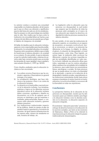 149
Lo anterior conduce a construir una comunidad
responsable con el sistema educativo, de tal manera
que lo que se ofrece sea relevante y signiﬁcativo
para la vida futura de cada uno de los estudiantes.
Que los prepare no sólo para trabajar sino también
para la vida. Esto implica que los lazos entre la
institución y la comunidad deben ser fuertes y que
el apoyo de esta última sea tan grande que se logre
el objetivo de integrarse a la sociedad.
Al hablar de desafíos para la educación inclusiva,
aparecen como responsables para hacerla posible,
la educación, la comunidad educativa y la sociedad.
Se genera cierto escepticismo debido a que se habla
de transformar el sistema educativo y la sociedad
en su conjunto. En este sentido, lo que es relevante
es que los métodos tradicionales y sistemas de ser-
vicios están bajo creciente presión para acomodar
las demandas de mayor igualdad, mayor equidad y
más inclusión (Gordon L; 1997 pp. 68-81).
Como desafíos analizados para la educación in-
clusiva se han encontrado:
a) Los pobres recursos ﬁnancieros que las em-
presas o agencias o ﬁnanciadores en general
entregan a los países.
b) La socialización ideológica, que hace refe-
rencia a las posturas a favor o en contra de
la educación inclusiva.
c) La situación en el nivel político nacional acer-
ca de la educación inclusiva. Las iniciativas,
prácticas y logros en los diferentes sectores
educativos acerca de la educación inclusiva
deben conocerse, socializarse y dejarlos en
documentos con el ﬁn de asegurar que el
proceso se mantenga y que las empresas o
entidades gubernamentales lleguen a con-
sensos sobre educación inclusiva y generen
debates preactivos.
d) Las implicaciones institucionales respecto
de las políticas, desde los ajustes al plan de
estudios hasta la capacitación y formación de
docentes, de igual manera infraestructura de
las mismas aulas, número de estudiantes en
aula, horarios de trabajo, etc.
e) La legislación sobre la educación para las
personas con discapacidad, la cual tendrá
que asegurar que los derechos de todas las
personas estén protegidos en el marco de
una educación que respete los derechos y la
dignidad de todas las personas usuarias de un
sistema educativo.
En este sentido, el reto para las instituciones de
educación superior, es convertirse en un espacio
de encuentros, un escenario don-
de se reconozcan, se valoren y se potencien las
diferencias en la lengua, la religión, la cultura,
el género, la situación de discapacidad y el nivel
socioeconómico, entre otras. Para lograrlo, en
primer lugar, la institución debe reconocer las
diferencias y aportar las acciones requeridas se-
gún las necesidades identiﬁcadas en cada caso.
La inclusión deﬁende una educación eﬁcaz para
todos, sustentada en que los centros educativos
deben satisfacer las necesidades de la totalidad de
los alumnos, sean cuales fueren sus características
físicas, psicológicas o sociales. Se trata entonces
de que se pueda educar con éxito a la diversidad
de su alumnado, y aportar en la reducción de la
desigualdad e injusticia sociales, especialmente en
las instituciones universitarias donde hasta ahora
empieza a transitarse el camino hacia la inclusión
educativa, la multiculturalidad y a reconocer allí
la diversidad en todas sus expresiones.
Conclusiones
La perspectiva histórica de la educación de las
personas con discapacidad, muestra que ha sido
necesario pasar por distintos estadios para llegar
a la educación inclusiva como la absoluta exclu-
sión en la educación, la educación especial y la
educación integrada.
El movimiento “educación para todos” presenta un
enfoque de derechos humanos en la educación de
los sectores excluidos, por tanto en las reuniones
de Salamanca, Dakar y París se ha reiterado la
importancia de que la educación integre los grupos
tradicionalmente desaventajados.
 