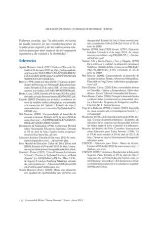 150
Podemos concluir, que
se puede resumir en las transformaciones de
la educación regular y de las instituciones edu-
cativas para que sean capaces de dar respuesta
Referencias
Aguilar Montero, Luis A. (1991) El informe Warnock. Ex-
traído el 31 de marzo 2011 de http://redes-cepalcala.
org/inspector/DOCUMENTOS%20Y%20LIBROS/
EDUCACION-ESPECIAL/EL%20INFORME%20
WARNOCK%20-%20EE.htm.
Blanco (1999), citada por Díaz (2003). El Camino de la In-
clusión de Personas con Necesidades Educativas Espe-
ciales. Extraído el 25 de marzo 2011 de www.redalyc.
uaemex.mx/redalyc/pdf/440/44012058006.pdf.
Braille, Louis. (1829). Extraído el 4 de mayo 2010 de aula2.
elmundo.es/aula/laminas/lamina1159866933.pdf.
Cañedo. (2003). Disciplina que se dedicó a establecer sis-
tema de medidas médico pedagógicas, encaminadas
a la corrección del “defecto”. Extraído de http://
www.sabetodo.com/contenidos/EpZpApkAyyFha-
GUJhD.php.
Mel Ainscow. (2001). Comprendiendo el desarrollo de
escuelas inclusivas. Extraído el 25 de junio 2010 de
www.ripei.org/.../COMPRENDIENDO%20DESA-
RROLLO%20DE%20ESC%20INC.
Declaración de Salamanca (1994). Conferencia Mundial
sobre Necesidades Educativas Especiales. Extraído
el 29 de abril de http://paidos.rediris.es/genysi/
recursos/doc/leyes/dec_sal.htm.
Educación Inclusiva. Extraído el 4 de mayo 2010 de: www.
espaciologopedico.com/.../glosariodet.php.
Foro Mundial de Educación. Dakar del 26 al 28 de abril
(2000). Extraído el 29 de abril 2010 de: http://www.
un.org/es/development/devagenda/education.shtml.
Gordon L. Porter. (1997). “Critical Elements for Inclusive
Schools”, Chapter in “Inclusive Education, a Global
Agenda”. (pp. 68-81) Edited by Pijl, S.J., Mijer, C.J.W.,
& Hegerty, S.London: Routledge Publishing, extraído
de: pdi.cnotinfor.pt/.../Elementos%20Criticos%20
para%20Escuelas%20Inclusiva.doc.
Molina Bejarano Rocío. (2008). Hacia una educación
con igualdad de oportunidades para personas con
discapacidad. Extraído de: http://www.revmed.unal.
edu.co/revistafm/v54n2/v54n2a11.html el 25 de
junio de 2010.
Naicker. (1996) Giné (1998) Arnaiz. (1997). Educación
Inclusiva. Extraído el 4 de mayo 2010, de: sitere-
sources.worldbank.org/DISABILITY/.../Inclusi-
veEduPeters.pdf.
Naicker, S.M y García Pastor y Faro y Vilageliu. (1998)
De la retórica a la realidad: La educación inclusiva en
Sudáfrica. Extraído de http://www.uv.es/RELIEVE/
v4n1/RELIEVEv4n1_4.htm consultado el: 25 de
junio de 2010.
Mel Ainscow. (2001). Comprendiendo el desarrollo de
escuelas inclusivas. Notas y referencias bibliográﬁcas.
Disponible en: http//www. redinclusion.googlepages.
com/.pdf.
Parra Dussan, Carlos. (2005) Libro comunidades étnicas
en Colombia. Cultura y Jurisprudencia. Editor Aca-
démico: Centro Editorial Universidad del Rosario.
Parra Dussan, Carlos. (2006). Proteger la diversidad étnica
y cultural, deber constitucional en universidad, cien-
cia y desarrollo. Programa de divulgación cientíﬁca.
Fascículo No 4. Revista Semana.
Puig de la Bellacasa (1992) y Cañedo (2003) disponible
en: www.urosario.edu.co/investigacion/tomo4/.../
concepto.pdf.
Resolución 60/251 de la Asamblea general de 2006, titu-
lada “Consejo de derechos humanos”. El derecho a la
educación de las personas con discapacidad, informe
del relator especial sobre el derecho a la educación.
Reunión del decenio del Foro Consultivo Internacional
sobre Educación para Todos Ammán. (1996). 16
al 19 de junio extraído el 10 de abril de 2010, de
http://www.un.org/es/development/devagenda/
education.shtml.
UNESCO - Educación para Todos - Marco de Acción.
Extraído el 29 de abril 2010 de www.unesco.org/.../
dakfram_spa.shtm.
UNESCO. (2009). Conferencia Mundial sobre la Educación
Superior, París. Extraído el 29 de abril de http://
www.unp.edu.py/html/index.php?option=com_co
ntent&view=article&id=183:declaracion-final-
conferencia-mundial-sobre-la-educacion-superior-
2009&catid=38:un.
 