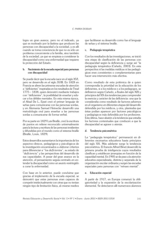 141
logra un gran avance, pero no el indicado, ya
que es motivado por la lástima que producen las
personas con discapacidad a la sociedad, y es allí
cuando se toma consciencia de que no es sólo un
problema concerniente a la familia, sino también
de la sociedad, ya que se empieza a considerar la
discapacidad como una enfermedad que requiere
la protección del Estado.
b. Nacimiento de la escuela especial para personas
con discapacidad
Se puede decir que la escuela nace en el siglo XVI,
pero se desarrolla en el siglo XVIII. En 1828 en
Francia se abren las primeras escuelas de atención
a “deﬁcientes” inspiradas en los resultados de Tirad
1775 – 1838, quien demostró mediante trabajos
con “deﬁcientes”, la posibilidad de enseñar y edu-
car a los débiles mentales. En esta misma época,
el Abad De L, Epeé creó el primer lenguaje de
señas para comunicarse con las personas sordas,
y en Alemania Samuel Heinecke desarrolló una
metodología oral para enseñar a las personas
sordas a comunicarse de forma verbal.
Por su parte en 1829 Luis Braille, creó la escritura
de puntos en relieve reconocido universalmente
para la lectura y escritura de las personas invidentes
y difundidas por el mundo como el sistema braille
(Braille, Louis, 1829).
Estos desarrollos aumentaron la importancia de los
aspectos clínicos, pedagógicos y psicológicos de
la investigación encaminados a elaborar criterios
para diferenciar a “ ”, su estado de
“ ” y las perspectivas del desarrollo de
sus capacidades. A pesar del gran avance en la
atención, el pensamiento seguía centrado en en-
tender la discapacidad como un asunto restringido
a curar la enfermedad.
Con base en lo anterior, puede concluirse que
gracias al implemento de la escuela especial, se
demostró que estas personas eran capaces de
competir intelectualmente con otras que no tenían
ningún tipo de limitación física, al crearse medios
que facilitaran su desarrollo como fue el lenguaje
de señas y el sistema braille.
c. Pedagogía terapéutica
Con los resultados de las investigaciones, se inició
una etapa de clasiﬁcación de las personas con
discapacidad según la deﬁciencia y surge así “la
pedagogía terapéutica (Cañedo, 2003). En esta
perspectiva ni las medidas médicas ni las pedagó-
gicas eran consistentes o complementarias para
hacer una intervención más efectiva.
Como resultado de esta polémica de a quien
correspondía la prioridad en la educación de los
deﬁcientes, si a los médicos o a los pedagogos, se
deﬁnieron según Cañedo, a ﬁnales del siglo XIX y
principios del XX dos tendencias para comprender
la esencia y carácter de las deﬁciencia: una que la
consideraba como resultado de factores adversos
en el organismo en diferentes etapas del desarrollo
defendida por los médicos, y otra, planteaba que
éstas podían aparecer por factores psicológicos
y pedagógicos más defendida por los profesores.
Esta última, hace alusión a la tendencia que estudia
los factores contextuales que conducen a que la
discapacidad se agrave o atenúe.
d. Tendencia psicométrica
La “pedagogía terapéutica” permaneció en di-
ferentes escenarios educativos hasta principios
del siglo XX. Más adelante surge la tendencia
psicométrica. El francés Alfred Binet desarrolló la
primera prueba de inteligencia cuyos resultados
clasiﬁcan y establecen jerarquías en función de la
capacidad mental. En 1905 se da paso a la atención
educativa especializada, distinta y separada de la
organización escolar ordinaria y surgen las escuelas
especiales para personas con “retraso mental”.
e. Educación especial
A partir de 1917, en Europa comenzó la obli-
gatoriedad y la expansión de la escolarización
elemental. Se detectaron allí numerosos alumnos
 