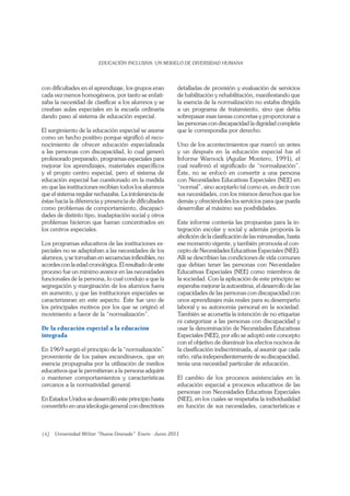 142
con diﬁcultades en el aprendizaje, los grupos eran
cada vez menos homogéneos, por tanto se enfati-
zaba la necesidad de clasiﬁcar a los alumnos y se
creaban aulas especiales en la escuela ordinaria
dando paso al sistema de educación especial.
El surgimiento de la educación especial se asume
como un hecho positivo porque signiﬁcó el reco-
nocimiento de ofrecer educación especializada
a las personas con discapacidad, lo cual generó
profesorado preparado, programas especiales para
mejorar los aprendizajes, materiales especíﬁcos
y el propio centro especial, pero el sistema de
educación especial fue cuestionado en la medida
en que las instituciones recibían todos los alumnos
que el sistema regular rechazaba. La intolerancia de
éstas hacia la diferencia y presencia de diﬁcultades
como problemas de comportamiento, discapaci-
dades de distinto tipo, inadaptación social y otros
problemas hicieron que fueran concentrados en
los centros especiales.
Los programas educativos de las instituciones es-
peciales no se adaptaban a las necesidades de los
alumnos, y se tornaban en secuencias inﬂexibles, no
acordes con la edad cronológica. El resultado de este
proceso fue un mínimo avance en las necesidades
funcionales de la persona, lo cual condujo a que la
segregación y marginación de los alumnos fuera
en aumento, y que las instituciones especiales se
caracterizaran en este aspecto. Éste fue uno de
los principales motivos por los que se originó el
movimiento a favor de la “normalización”.
De la educación especial a la educación
integrada
En 1969 surgió el principio de la “normalización”
proveniente de los países escandinavos, que en
esencia propugnaba por la utilización de medios
educativos que le permitieran a la persona adquirir
o mantener comportamientos y características
cercanos a la normatividad general.
En Estados Unidos se desarrolló este principio hasta
convertirlo en una ideología general con directrices
detalladas de provisión y evaluación de servicios
de habilitación y rehabilitación, manifestando que
la esencia de la normalización no estaba dirigida
a un programa de tratamiento, sino que debía
sobrepasar esas tareas concretas y proporcionar a
las personas con discapacidad la dignidad completa
que le correspondía por derecho.
Uno de los acontecimientos que marcó un antes
y un después en la educación especial fue el
Informe Warnock (Aguilar Montero, 1991), el
cual reaﬁrmó el signiﬁcado de “normalización”.
Éste, no se enfocó en convertir a una persona
con Necesidades Educativas Especiales (NEE) en
“normal”, sino aceptarlo tal como es, es decir con
sus necesidades, con los mismos derechos que los
demás y ofreciéndoles los servicios para que pueda
desarrollar al máximo sus posibilidades.
Este informe contenía las propuestas para la in-
tegración escolar y social y además proponía la
abolición de la clasiﬁcación de las minusvalías, hasta
ese momento vigente, y también promovía el con-
cepto de Necesidades Educativas Especiales (NEE).
Allí se describían las condiciones de vida comunes
que debían tener las personas con Necesidades
Educativas Especiales (NEE) como miembros de
la sociedad. Con la aplicación de este principio se
esperaba mejorar la autoestima, el desarrollo de las
capacidades de las personas con discapacidad con
unos aprendizajes más reales para su desempeño
laboral y su autonomía personal en la sociedad.
También se acometía la intención de no etiquetar
ni categorizar a las personas con discapacidad y
usar la denominación de Necesidades Educativas
Especiales (NEE), por ello se adoptó este concepto
con el objetivo de disminuir los efectos nocivos de
la clasiﬁcación indiscriminada, al asumir que cada
niño, niña independientemente de su discapacidad,
tenía una necesidad particular de educación.
El cambio de los procesos asistenciales en la
educación especial a procesos educativos de las
personas con Necesidades Educativas Especiales
(NEE), en los cuales se respetaba la individualidad
en función de sus necesidades, características e
 