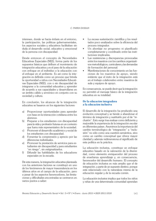 143
intereses, donde se hacía énfasis en el entorno,
la participación, las políticas gubernamentales,
los aspectos sociales y educativos facilitaban sin
duda el desarrollo social, educativo y emocional
de la persona con discapacidad.
Desde entonces el concepto de Necesidades
Educativas Especiales (NEE), forma parte de los
supuestos básicos que deﬁnen el movimiento de
integración educativa y es el paso de la educación
con enfoque en el individuo a la educación con
el enfoque en el ambiente. Es así como la inte-
gración es deﬁnida como un proceso que brinda
la oportunidad a niños con Necesidades Educati-
vas Especiales (NEE), con o sin discapacidad de
integrarse a la comunidad educativa y aprender
de acuerdo a sus capacidades y desarrollarse en
un ámbito cálido y armónico en conjunto con su
sociedad y cultura.
En conclusión, los alcances de la integración
educativa se basaron en los siguientes factores:
a) Proporcionar oportunidades para aprender
con base en la interacción cotidiana entre los
alumnos.
b) Preparar a los estudiantes con discapacidad
para la vida y profesión futuras en un contexto
que fuera más representativo de la sociedad.
c) Promover el desarrollo académico y social de
los estudiantes con discapacidad.
d) Fomentar la comprensión y aprecio por las
diferencias individuales.
e) Promover la prestación de servicios para es-
tudiantes sin discapacidad y para estudiantes
“en riesgo”, sin estigmatizarlos.
f) Difundir las habilidades de los educadores
especiales en la escuela.
De esta manera, la integración educativa planteada
con los anteriores factores se constituyó en uno
de los fenómenos de mayor trascendencia en los
últimos años en el campo de la educación, pero
a pesar de los aspectos favorecedores, las limita-
ciones y diﬁcultades encontradas se centraron en
varios puntos a saber:
-
tados poco analizados sobre la eﬁciencia del
proceso integrador.
completamente y coordinado entre las insti-
tuciones implicadas.
entre los maestros con los cambios organizati-
vos metodológicos, curriculares y las demandas
de formación del personal.
-
ciones de los maestros de apoyo, siendo
evidente que el éxito de la integración está
en el trabajo colaborativo entre maestros de
aula y equipos de apoyo.
En consecuencia, se puede decir que la integración
no permitió el mensaje básico de la integración
educativa en su totalidad.
De la educación integradora
a la educación inclusiva
El desarrollo de la integración ha producido una
evolución conceptual y se tiende a abandonar el
término de integración y sustituirlo por el de “in-
clusión”. Esto surge tras evaluar como deﬁciente y
mejorable la experiencia de la integración escolar
en diferentes países. Asumimos la importancia del
cambio terminológico de “integración” a “inclu-
sión” no sólo como una cuestión semántica, sino
como un cambio conceptual que ofrece mayor
claridad y además redimensiona el signiﬁcado de
esta política en la práctica.
La educación inclusiva, constituye un enfoque
educativo basado en la valoración de la diversi-
dad, como elemento enriquecedor del proceso
de enseñanza aprendizaje y, en consecuencia,
favorecedor del desarrollo humano. El concepto
de educación inclusiva es más amplio que el de
integración, y parte de un supuesto destino, porque
está relacionado con la naturaleza misma de la
educación regular y de la escuela común.
La educación inclusiva implica que todos los niños
y niñas de una determinada comunidad aprendan
 