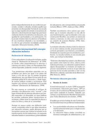 144
juntos independientemente de sus condiciones per-
sonales, sociales o culturales, incluidos aquéllos que
presentan una discapacidad. Se trata de una escuela
que no exige requisitos de entrada ni mecanismos de
selección o discriminación de ningún tipo para hacer
realmente efectivos los derechos a la educación, a la
igualdad de oportunidades y a la participación. En
la escuela inclusiva todos los alumnos se beneﬁcian
de una enseñanza adaptada a sus necesidades, y
no sólo los que presentan necesidades educativas
especiales. (Educación Inclusiva, 2010).
Evolución internacional del concepto
educación inclusiva
Declaración de Salamanca
Como antecedente a la educación inclusiva, podría
citarse la “Declaración de Salamanca” de 1994,
en donde cobra preponderancia la atención a
colectivos de niños y niñas con Necesidades Edu-
cativas Especiales; pudiendo concluir lo siguiente:
“Las prestaciones educativas especiales son un
problema que afecta por igual a los países del
norte y a los del sur, que no pueden progresar
aisladamente, sino que deben formar parte de una
estrategia global de la educación y, desde luego,
de nuevas políticas sociales y económicas. Esto
requiere una reforma considerable de la escuela
ordinaria” (Declaración de Salamanca, 1994).
De esta manera se contempla el enfoque de
entender a las diferencias como “normal”, y dar
lugar al desarrollo de sistemas educativos que pue-
dan responder a la diversidad; en otras palabras
las escuelas ordinarias deben transformarse en
inclusivas y deben tener la capacidad de educar a
todos los niños y niñas de su comunidad.
Aunque no parece existir una deﬁnición total-
mente compartida sobre lo que debe entenderse
por educación inclusiva, puede aﬁrmarse que se
encuentran autores que centran la inclusión en la
transformación de las instituciones y la respuesta
educativa basada en características y potencialidades
de cada persona, esto correspondería a una escuela
inclusiva (Blanco 1999, citada por Díaz, 2003).
También encontramos otros autores que consi-
deran que la inclusión educativa va más allá de
una transformación y que la entienden como una
construcción ﬁlosóﬁca, una actitud, un sistema de
valores y creencias, no sólo como una acción ni
un conjunto de acciones (Naicker, 1996; Giné,
1998; Arnaiz, 1997).
La inclusión educativa orienta a todos los alumnos
en un único sistema escolar, proporcionando un
currículo apropiado a sus intereses y necesidades,
brindando los soportes para los estudiantes y pro-
fesores. La escuela inclusiva es una escuela para
todos, que incluye la diversidad.
“El término diversidad hace alusión a las diferencias
que existen entre todos los niños, niñas (y entre
todas las personas), y no solamente a quienes tienen
alguna discapacidad. La inclusión así implica un
proceso esencialmente social en el que todas las
personas de las escuelas aprenden a vivir con las
diferencias y además a aprender de las diferencias”
(Mel Ainscow, 2001).
Movimiento educación para todos
a. Reunión de Jomtien
A nivel internacional, en el año 1990 se presentó
el movimiento “Educación para Todos”, EPT en
el marco de la Conferencia Mundial de Educación
para todos; realizada en Jomtien, Tailandia, que
culminó con la Declaración Mundial de Educación
para Todos (Declaración de Jomtien, 1990).
El análisis que arrojó el trabajo de esta Conferencia,
fue el de determinar tres problemas fundamentales:
muchas personas tenían poco o ningún acceso
a la educación.
términos restringidos de alfabetización y cál-
 