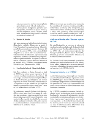 145
culo, más que como una base más amplia de
aprendizajes para la vida y la ciudadanía.
discapacidad, miembros de grupos étnicos y
minorías lingüísticas, niñas y mujeres, entre
otros, enfrentaban el riesgo de ser totalmente
excluidos de la educación.
b. Reunión de Ammán
Seis años después de la Conferencia de Jomtien
(Tailandia), a mediados del decenio, se realizó el
Foro Consultivo Internacional sobre Educación
para Todos, celebrado en Ammán, Jordania, del
16 al 19 de junio de 1996, reunió a cerca de 250
dirigentes de 73 países, entre los cuales se encon-
traban ministros de educación, representantes de
organismos bilaterales y multilaterales y organiza-
ciones no gubernamentales. Su objetivo consistió en
evaluar los avances logrados desde la Conferencia
de Jomtien (Foro Consultivo Internacional sobre
Educación para Todos Ammán, 1996).
c. Foro Mundial sobre la Educación de Dakar
Este Foro realizado en Dakar, Senegal, en abril
de 2000, fue el primer y más importante de los
eventos mundiales celebrados al comienzo del
nuevo siglo. En este encuentro se adoptó el Marco
de Acción de Dakar, que integró los seis marcos
regionales de acción del mundo, manifestando un
“compromiso colectivo para actuar” y cumplir los
objetivos y ﬁnalidades de Educación para Todos
en 2015 (Declaración de Dakar, 2000).
De igual manera que en la Declaración de Jomtien,
el Foro prestó atención a los procesos de exclu-
sión que continúan experimentando los grupos
desaventajados y solicitó una acción positiva para
superarlos. En especial, identiﬁcó las barreras que
afectan particularmente a las niñas, a las mujeres
y a las minorías étnicas, considerándolas como un
síntoma de un problema mayor.
El foro recomendó que se deben tener en cuenta
las necesidades de los pobres y los desaventajados,
incluyendo a los niños y niñas trabajadores, que
viven en áreas rurales remotas y nómadas, también
a niños, niñas, jóvenes y adultos afectados por
conﬂictos, por VIH/SIDA, hambre y mala salud, y
aquéllos con necesidades especiales de aprendizaje.
Conferencia Mundial sobre Educación Superior
de París
En esta Declaración, se reconoce la relevancia
signiﬁcativa de los resultados de la Declaración ﬁnal
de la Conferencia Mundial de Educación Superior
de 1998, y las seis conferencias regionales de
Cartagena de Indias, Macao, Dakar, Nueva Deli,
Bucatrés, y El Cairo resaltando los debates de la
Conferencia Mundial de París.
La Declaración de París garantiza la igualdad de
grupos que no están representados, como trabaja-
dores, pobres, minorías, personas con discapacidad
migrantes, refugiados y otros sectores vulnerables
de la población (UNESCO, 2009).
Educación inclusiva en la UNESCO
A nivel internacional, el concepto de inclusión
educativa ha sido adoptado por organismos como
la UNESCO y para ellos se reﬂeja en el desarrollo
de estrategias que posibiliten una auténtica igualdad
de oportunidades. Esa adopción representa una
intención de construir un camino alternativo al de
la integración escolar.
La UNESCO consideró que avanzar hacia la in-
clusión no era un trabajo de reestructuración de
la educación, ni siquiera de la integración, sino de
reorientar los servicios especiales y del conocimien-
to del experto, para lograr construir una escuela
que responda a la diversidad de necesidades de
los alumnos, en un intento por mejorar la calidad
de todo el sistema educativo. Ello incluye a la
comunidad educativa y a la sociedad.
 