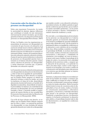 146
Convención sobre los derechos de las
personas con discapacidad
Sobre esta importante Convención, he tenido
la oportunidad de plantear algunas reﬂexiones
que contribuyen al estudio de este instrumento
internacional de carácter vinculante, que sin duda
garantiza el derecho a la educación inclusiva de las
personas con discapacidad (Parra Dussan, 2007)
Si bien, los Estados como las organizaciones re-
presentativas de personas con discapacidad son
conscientes de que el acceso a la educación es la
puerta de entrada hacia la efectiva realización del
resto de los derechos reconocidos en la Convención,
durante el proceso de elaboración se presentó un
interesante debate, respecto de la aparente disyun-
tiva entre educación especial y educación inclusiva.
A pesar de que las nuevas tendencias en educación
de personas con discapacidad apuntan hacia su
inclusión en el sistema educativo general, existen
ciertos colectivos de personas con discapacidad,
y ciertas situaciones concretas que, al parecer,
demandan una educación especial.
La Convención reconoce el derecho de las personas
con discapacidad a la educación sin discriminación
y sobre la base de la igualdad de oportunidades.
Para la realización de dicho derecho se requiere
que los Estados Partes aseguren un sistema de
educación inclusivo a todos los niveles, así como
la enseñanza a lo largo de la vida, desarrollando
plenamente el potencial humano y el sentido de la
dignidad y la autoestima, desarrollando al máximo
la personalidad, los talentos y la creatividad de las
personas con discapacidad, así como sus aptitudes
mentales y físicas, y haciendo posible su partici-
pación de manera efectiva en una sociedad libre
(Convención Internacional sobre los Derechos de
las Personas con Discapacidad, 2006).
Con el ﬁn de hacer efectivo este derecho, se es-
tablece que los Estados Partes deberán asegurar
que los niños y niñas, y en general las personas
con discapacidad, no sean excluidas del sistema
general de educación por motivo de su discapacidad;
que puedan acceder a una educación primaria y
secundaria inclusiva, de calidad y gratuita en igual-
dad de condiciones que las demás; que se realicen
los ajustes razonables pertinentes, y se les preste
el apoyo necesario y efectivo, fomentándose su
máximo desarrollo académico y social.
Por otro lado, y con independencia de la inclusión
de las personas con discapacidad en el sistema
educativo general, la Convención demanda que
se les brinde la posibilidad de aprender habilidades
para la vida y desarrollo social, a ﬁn de propiciar su
participación plena y en igualdad de condiciones en
la educación y como miembros de la comunidad.
Ente otras, dichas medidas consistirán en facilitar
el aprendizaje del Braille, la escritura alternativa,
otros modos, medios y formatos de comunicación
aumentativos o alternativos, y habilidades de
orientación y de movilidad, así como la tutoría y
el apoyo entre pares; facilitar el aprendizaje de la
lengua de señas y la promoción de la identidad
lingüística de las personas sordas, y asegurar que
la educación de las personas, y en particular los
niños y las niñas ciegos, sordos o sordo ciegos se
imparta en los lenguajes y los modos y medios de
comunicación más apropiados para cada persona
y en entornos que permitan alcanzar su máximo
desarrollo académico y social.
Asimismo, la disposición destaca la necesidad por
parte de los Estados de emplear a maestros que
estén cualiﬁcados en lengua de señas o Braille y
de formar a profesionales y personal que trabajen
en todos los niveles educativos. Dicha formación
deberá incluir la toma de conciencia sobre la dis-
capacidad y el uso de modos, medios y formatos
de comunicación aumentativos y alternativos
apropiados, y de técnicas y materiales educativos
para apoyar a las personas con discapacidad.
Finalmente, se garantiza el acceso a la educación
superior, la formación profesional, la educación
para adultos y el aprendizaje durante toda la vida
sin discriminación y en igualdad de condiciones
con las demás.
 