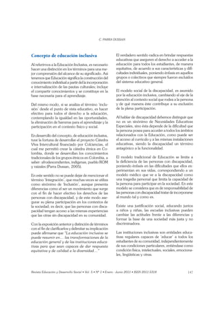 147
Concepto de educación inclusiva
Al referirnos a la Educación Inclusiva, es necesario
hacer una distinción en los términos para una me-
jor comprensión del alcance de su signiﬁcado. Así
tenemos que Educación signiﬁca la construcción del
conocimiento individual a partir del la incorporación
e internalización de las pautas culturales; incluye
el compartir conocimientos y se constituye en la
base necesaria para el aprendizaje.
Del mismo modo, si se analiza el término ‘inclu-
sión’ desde el punto de vista educativo, es hacer
efectivo para todos el derecho a la educación,
contemplando la igualdad en las oportunidades,
la eliminación de barreras para el aprendizaje y la
participación en el contexto físico y social.
En desarrollo del concepto, de educación inclusiva,
tuve la fortuna de desarrollar el proyecto Cátedra
Viva Intercultural ﬁnanciado por Colciencias, el
cual me permitió crear la cátedra étnica en Co-
lombia, donde se desarrollan los conocimientos
tradicionales de los grupos étnicos en Colombia, a
saber: afrodescendientes, indígenas, pueblo ROM
y raizales (Parra Dussan, 2005).
En este sentido no se puede dejar de mencionar el
término ‘Integración’, que muchas veces se utiliza
como sinónimo de ‘Inclusión’, aunque presenta
diferencias como el ser un movimiento que surge
con el ﬁn de hacer efectivo los derechos de las
personas con discapacidad, y de este modo ase-
gurar su plena participación en los contextos de
la sociedad; es decir, que las personas con disca-
pacidad tengan acceso a las mismas experiencias
que las otras sin discapacidad en su comunidad.
Con la exposición anterior y distinción de términos
con el ﬁn de clariﬁcarlos y delimitar su implicación
puede aﬁrmarse que
puede resumir en… las transformaciones de la
educación general y de las instituciones educa-
tivas para que sean capaces de dar respuesta
El verdadero sentido radica en brindar respuestas
educativas que aseguren el derecho a acceder a la
educación para todos los estudiantes, de manera
equitativa, de acuerdo a sus características y diﬁ-
cultades individuales, poniendo énfasis en aquellos
grupos o colectivos que siempre fueron excluidos
del sistema educativo general.
El modelo social de la discapacidad, es asumido
por la educación inclusiva, cambiando el eje de la
atención al contexto social que rodea a la persona
y de qué manera éste contribuye a su exclusión
de la plena participación.
Al hablar de discapacidad debemos distinguir que
no es un sinónimo de Necesidades Educativas
Especiales, sino ésta depende de la diﬁcultad que
la persona posea para acceder a todos los ámbitos
relacionados con la Educación, como puede ser
el acceso al currículo y a las mismas instalaciones
educativas, siendo la discapacidad un término
antagónico a la funcionalidad.
El modelo tradicional de Educación se limita a
la deﬁciencia de las personas con discapacidad,
poniendo énfasis en las diﬁcultades que ellos ex-
perimentan en sus vidas, correspondiendo a un
modelo médico que ve a la discapacidad como
una tragedia personal que limita la capacidad de
la persona para participar en la sociedad. En este
modelo se considera que es de responsabilidad de
las personas con discapacidad tratar de incorporarse
al mundo tal y como es.
Existe una justiﬁcación social, educando juntos
a niños y niñas, las escuelas inclusivas pueden
cambiar las actitudes frente a las diferencias y
formar la base de una sociedad más justa y no
discriminadora.
Las instituciones inclusivas son entidades educa-
tivas regulares capaces de ‘educar’ a todos los
estudiantes de su comunidad, independientemente
de sus condiciones particulares, entiéndase como
condición física, intelectuales, sociales, emociona-
les, lingüísticas y otras.
 