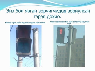 Энэ бол явган зорчигчидод зориулсан
гэрэл дохио.
Ногоон гэрэл ассан үед зам хөндлөн гарч болно.
Улаан гэрэл ассан бол гарч болохгүй, аюултай
шүү.
 