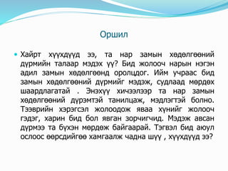 Оршил
 Хайрт хүүхдүүд ээ, та нар замын хөдөлгөөний
дүрмийн талаар мэдэх үү? Бид жолооч нарын нэгэн
адил замын хөдөлгөөнд оролцдог. Ийм учраас бид
замын хөдөлгөөний дүрмийг мэдэж, судлаад мөрдөх
шаардлагатай . Энэхүү хичээлээр та нар замын
хөдөлгөөний дүрэмтэй танилцаж, мэдлэгтэй болно.
Тээврийн хэрэгсэл жолоодож яваа хүнийг жолооч
гэдэг, харин бид бол явган зорчигчид. Мэдэж авсан
дүрмээ та бүхэн мөрдөж байгаарай. Тэгвэл бид аюул
ослоос өөрсдийгөө хамгаалж чадна шүү , хүүхдүүд ээ?
 