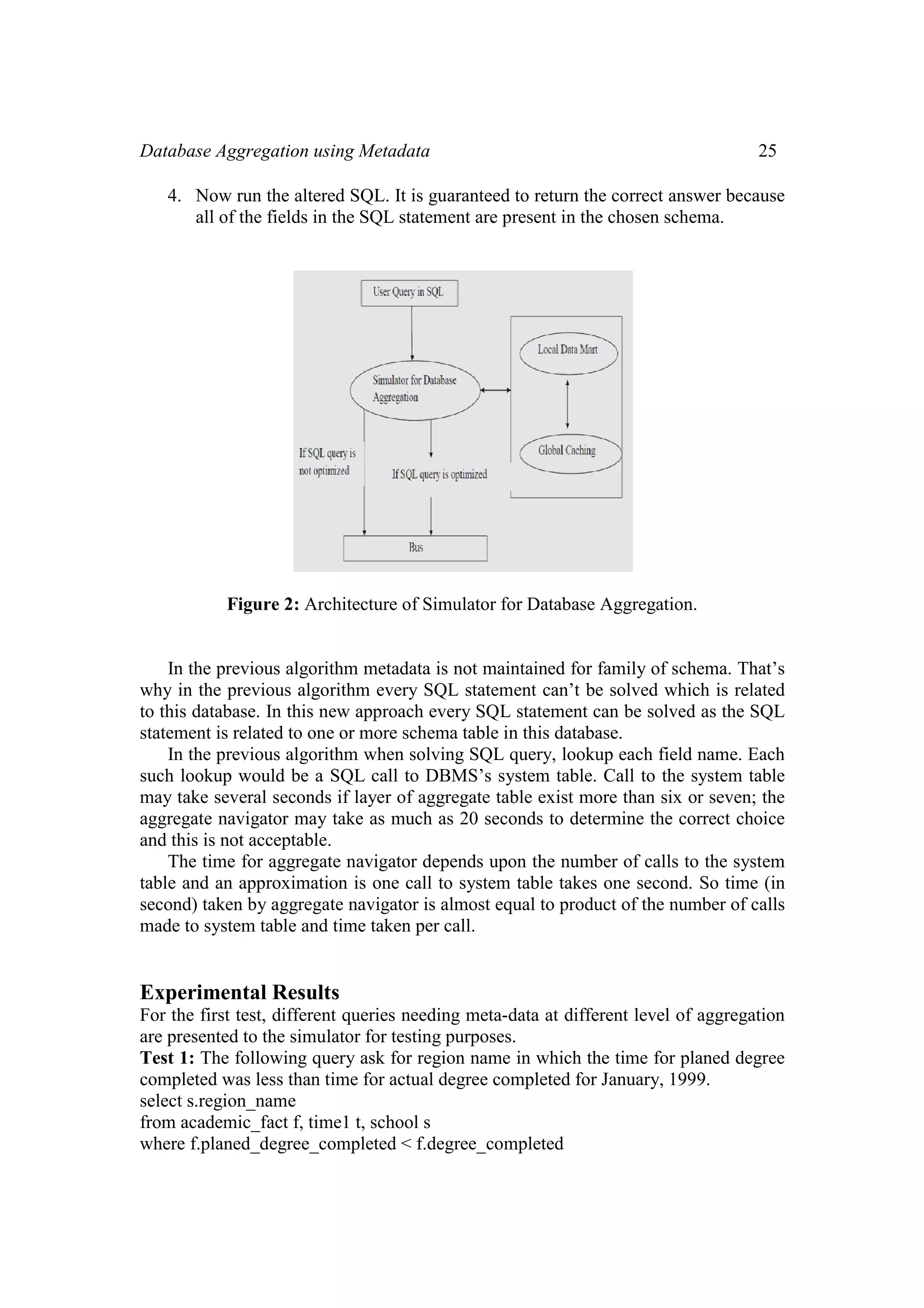 Database Aggregation usi
4. Now run the altere
all of the fields in t
Figure 2: Arch
In the previous algorit
why in the previous algor
to this database. In this ne
statement is related to one
In the previous algorit
such lookup would be a S
may take several seconds
aggregate navigator may t
and this is not acceptable.
The time for aggregate
table and an approximatio
second) taken by aggregat
made to system table and t
Experimental Results
For the first test, different
are presented to the simula
Test 1: The following que
completed was less than ti
select s.region_name
from academic_fact f, time
where f.planed_degree_co
ing Metadata
ed SQL. It is guaranteed to return the correct
the SQL statement are present in the chosen s
hitecture of Simulator for Database Aggregat
thm metadata is not maintained for family of
rithm every SQL statement can’t be solved w
ew approach every SQL statement can be sol
or more schema table in this database.
thm when solving SQL query, lookup each fi
SQL call to DBMS’s system table. Call to th
if layer of aggregate table exist more than si
take as much as 20 seconds to determine the
e navigator depends upon the number of call
on is one call to system table takes one seco
te navigator is almost equal to product of the
time taken per call.
s
t queries needing meta-data at different level
ator for testing purposes.
ery ask for region name in which the time fo
ime for actual degree completed for January,
e1 t, school s
ompleted < f.degree_completed
25
answer because
schema.
tion.
schema. That’s
which is related
ved as the SQL
ield name. Each
he system table
ix or seven; the
e correct choice
ls to the system
ond. So time (in
number of calls
l of aggregation
r planed degree
1999.
 