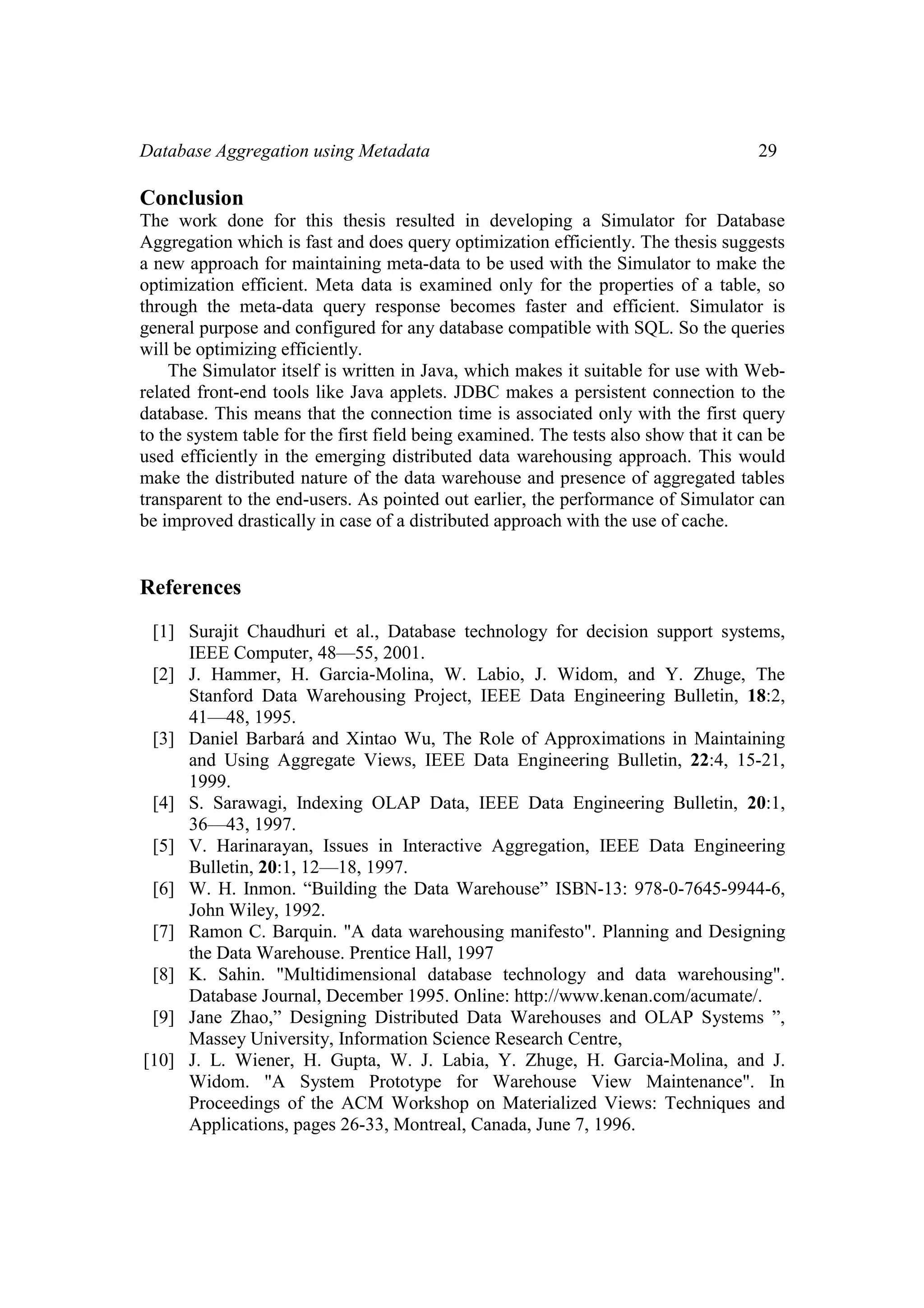 Database Aggregation using Metadata 29
Conclusion
The work done for this thesis resulted in developing a Simulator for Database
Aggregation which is fast and does query optimization efficiently. The thesis suggests
a new approach for maintaining meta-data to be used with the Simulator to make the
optimization efficient. Meta data is examined only for the properties of a table, so
through the meta-data query response becomes faster and efficient. Simulator is
general purpose and configured for any database compatible with SQL. So the queries
will be optimizing efficiently.
The Simulator itself is written in Java, which makes it suitable for use with Web-
related front-end tools like Java applets. JDBC makes a persistent connection to the
database. This means that the connection time is associated only with the first query
to the system table for the first field being examined. The tests also show that it can be
used efficiently in the emerging distributed data warehousing approach. This would
make the distributed nature of the data warehouse and presence of aggregated tables
transparent to the end-users. As pointed out earlier, the performance of Simulator can
be improved drastically in case of a distributed approach with the use of cache.
References
[1] Surajit Chaudhuri et al., Database technology for decision support systems,
IEEE Computer, 48—55, 2001.
[2] J. Hammer, H. Garcia-Molina, W. Labio, J. Widom, and Y. Zhuge, The
Stanford Data Warehousing Project, IEEE Data Engineering Bulletin, 18:2,
41—48, 1995.
[3] Daniel Barbará and Xintao Wu, The Role of Approximations in Maintaining
and Using Aggregate Views, IEEE Data Engineering Bulletin, 22:4, 15-21,
1999.
[4] S. Sarawagi, Indexing OLAP Data, IEEE Data Engineering Bulletin, 20:1,
36—43, 1997.
[5] V. Harinarayan, Issues in Interactive Aggregation, IEEE Data Engineering
Bulletin, 20:1, 12—18, 1997.
[6] W. H. Inmon. “Building the Data Warehouse” ISBN-13: 978-0-7645-9944-6,
John Wiley, 1992.
[7] Ramon C. Barquin. "A data warehousing manifesto". Planning and Designing
the Data Warehouse. Prentice Hall, 1997
[8] K. Sahin. "Multidimensional database technology and data warehousing".
Database Journal, December 1995. Online: http://www.kenan.com/acumate/.
[9] Jane Zhao,” Designing Distributed Data Warehouses and OLAP Systems ”,
Massey University, Information Science Research Centre,
[10] J. L. Wiener, H. Gupta, W. J. Labia, Y. Zhuge, H. Garcia-Molina, and J.
Widom. "A System Prototype for Warehouse View Maintenance". In
Proceedings of the ACM Workshop on Materialized Views: Techniques and
Applications, pages 26-33, Montreal, Canada, June 7, 1996.
 