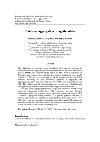 International Journal of Software Engineering.
Volume 2, Number 1 (2011), pp. 21-30
© International Research Publication House
http://www.irphouse.com
Database Aggregation using Metadata
Sandeep Kumar1
, Sanjay Jain2
and Rajani Kumari3
1
Arya College of Engg. & IT, Jaipur, Rajasthan, India
E-mail: sandpoonia@gmail.com
2
Department of Computer Science and Engineering,
Arya College of Engg. & IT, Jaipur, Rajasthan, India
E-mail: jainsanjay17@yahoo.com
3
Bahror Mahavidhylaya, Bahror, Rajasthan, India
E-mail: sweetugdd@gmail.com
Abstract
The ‘Database Aggregation using Metadata’ addresses the problem of
hardcoded end-user applications by sitting between the end-user application
and the DBMS, and intercepting the end user's SQL. With a Simulator for
Database Aggregation using metadata, the end-user application now speaks
"base-level" SQL and never attempts to call for an aggregate directly. Using
metadata describing the data warehouse's portfolio of aggregates, the
aggregate navigator transforms the base-level SQL into "simulator-aware"
SQL. The end user and the application designer can now proceed to build and
use applications, blissfully unaware of which aggregates are available.
The goal of an aggregate program in a large data warehouse must be more
than just improving performance. This simulator provides dramatic
performance gains for as many categories of user queries as possible. The
‘Database Aggregation using Metadata’ is a general purpose simulator. It
creates a new database or modify existing database. User enters a base-level
SQL query and this simulator transforms these base-level SQL query into
simulator-aware SQL (SA-SQL) query. This simulator can solve those queries
which are related to the database created by user.
Keywords: Metadata, ETL, OLAP, OLTP, Data warehouse, Data mart.
Introduction
A data warehouse is a relational database that is designed for query and analysis
Manuscript, November 2010
 