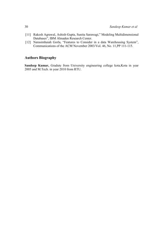 30 Sandeep Kumar et al
[11] Rakesh Agrawal, Ashish Gupta, Sunita Sarawagi,” Modeling Multidimensional
Databases”, IBM Almaden Research Center.
[12] Narasimhaiah Gorla, “Features to Consider in a data Warehousing System”,
Communications of the ACM November 2003/Vol. 46, No. 11,PP 111-115.
Authors Biography
Sandeep Kumar, Gradute from University engineering college kota,Kota in year
2005 and M.Tech. in year 2010 from RTU.
 