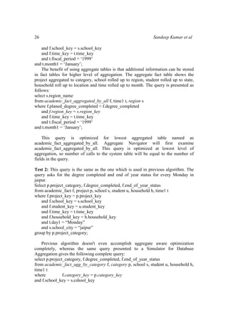 26 Sandeep Kumar et al
and f.school_key = s.school_key
and f.time_key = t.time_key
and t.fiscal_period = ‘1999’
and t.month1 = ‘January’;
The benefit of using aggregate tables is that additional information can be stored
in fact tables for higher level of aggregation. The aggregate fact table shows the
project aggregated to category, school rolled up to region, student rolled up to state,
household roll up to location and time rolled up to month. The query is presented as
follows:
select s.region_name
from academic_fact_aggregated_by_all f, time1 t, region s
where f.planed_degree_completed < f.degree_completed
and f.region_key = s.region_key
and f.time_key = t.time_key
and t.fiscal_period = ‘1999’
and t.month1 = ‘January’;
This query is optimized for lowest aggregated table named as
academic_fact_aggregated_by_all. Aggregate Navigator will first examine
academic_fact_aggregated_by_all. This query is optimized at lowest level of
aggregation, so number of calls to the system table will be equal to the number of
fields in the query.
Test 2: This query is the same as the one which is used in previous algorithm. The
query asks for the degree completed and end of year status for every Monday in
jaipur.
Select p.project_category, f.degree_completed, f.end_of_year_status
from academic_fact f, project p, school s, student u, household h, time1 t
where f.project_key = p.project_key
and f.school_key = s.school_key
and f.student_key = u.student_key
and f.time_key = t.time_key
and f.household_key = h.household_key
and t.day1 = “Monday”
and s.school_city = “jaipur”
group by p.project_category;
Previous algorithm doesn't even accomplish aggregate aware optimization
completely, whereas the same query presented to a Simulator for Database
Aggregation gives the following complete query:
select p.project_category, f.degree_completed, f.end_of_year_status
from academic_fact_agg_by_category f, category p, school s, student u, household h,
time1 t
where f.category_key = p.category_key
and f.school_key = s.cshool_key
 