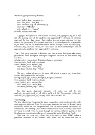 Database Aggregation using Metadata 27
and f.student_key = u.student_key
and f.time_key = t.time_key
and f.household_key = h.household_key
and t.day1 = “Monday”
and s.school_city = “jaipur”
group by p.project_category;
Aggregate Navigator will first examine academic_fact_aggregated_by_all; it will
fail after making one call for academic_fact_aggregated_by_all table. It will then
make call for time _key category_key, student_key and project_category i.e., four
calls to the system table. If Aggregate Navigator is optimized properly, it is possible
to just make calls for the subsequent match. In this example, it will be school_key,
houschold_key, day1 and school_city. These fields can be satisfied at higher level of
aggregation, i.e. academic_fact_aggregated_by_category.
Test 3: This query presented to Simulator uses base schema. The query asks for the
project type, status description and degree completed for which the new student flag
was True.
select p.project_type, s.status_description, f.degree_completed
from academic_fact f, project p, status s
where f.project_key = p.project_key
and f.status_key = s.status_key
and st.new_student_flag = “ True”;
The query makes reference to the status table which is present only in the base
schema. The query remains unchanged.
select p.project_type, s.status_description, f.degree_completed
from academic_fact f, project p, status s
where f.project_key = p.project_key
and f.status_key = s.status_key
and st.new_student_flag = ‘ True’;
For this query, Aggregate Navigator will make one call for the
academic_fact_aggregated_by_ all tables, and it will fail. Then another call for the
academic_fact_aggregated_by_category tables and it will also fail.
Time Testing
The time taken for the Aggregate Navigator is dependent on the number of calls made
to the aggregate table and fields. For Aggregate Navigator, the time (in Second) taken
is equal to number of calls to system table. For the above queries, the number of
iteration and time taken by Case1 to resolve the query is noted. Similarly, time taken
for Case2 is noted. Time is tested through the running different queries at this
Simulator and comparing time between Aggregate Navigator, Case1 and Case2.
Note time for every query shows the performance of time. JDBC makes a
persistent connection to the database. This means that the connection time is
 