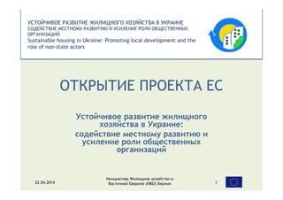 УСТОЙЧИВОЕ РАЗВИТИЕ ЖИЛИЩНОГО ХОЗЯЙСТВА В УКРАИНЕ
СОДЕЙСТВИЕ МЕСТНОМУ РАЗВИТИЮ И УСИЛЕНИЕ РОЛИ ОБЩЕСТВЕННЫХ
ОРГАНИЗАЦИЙ
Sustainable housing in Ukraine: Promoting local development and the
role of non-state actors
ОТКРЫТИЕ ПРОЕКТА ЕС
Устойчивое развитие жилищного
хозяйства в Украине:
содействие местному развитию и
усиление роли общественных
организаций
Инициатива Жилищное хозяйство в
Восточной Еворопе (ИВО) Берлин22.04.2014 1
 