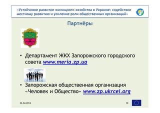 «Устойчивое развитие жилищного хозяйства в Украине: содействие
местному развитию и усиление роли общественных организаций»
• Департамент ЖКХ Запорожского городского
совета www.meria.zp.ua
• Запорожская общественная организация
«Человек и Общество» www.zp.ukrcei.org
Партнёры
22.04.2014 10
 