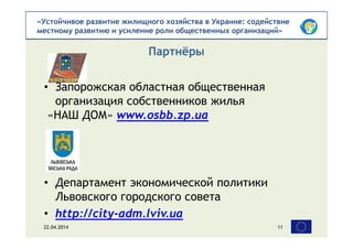 «Устойчивое развитие жилищного хозяйства в Украине: содействие
местному развитию и усиление роли общественных организаций»
• Запорожская областная общественная
организация собственников жилья
«НАШ ДОМ» www.osbb.zp.ua
• Департамент экономической политики
Львовского городского совета
• http://city-adm.lviv.ua
Партнёры
22.04.2014 11
 