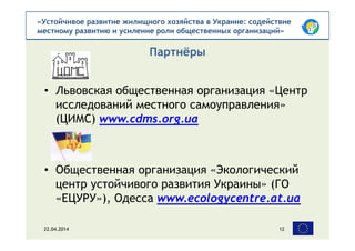 «Устойчивое развитие жилищного хозяйства в Украине: содействие
местному развитию и усиление роли общественных организаций»
• Львовская общественная организация «Центр
исследований местного самоуправления»
(ЦИМС) www.cdms.org.ua
• Общественная организация «Экологический
центр устойчивого развития Украины» (ГО
«ЕЦУРУ»), Одесса www.ecologycentre.at.ua
Партнёры
22.04.2014 12
 