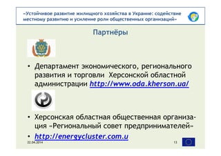 «Устойчивое развитие жилищного хозяйства в Украине: содействие
местному развитию и усиление роли общественных организаций»
• Департамент экономического, регионального
развития и торговли Херсонской областной
администрации http://www.oda.kherson.ua/
• Херсонская областная общественная организа-
ция «Региональный совет предпринимателей»
• http://energycluster.com.u
Партнёры
22.04.2014 13
 