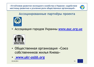«Устойчивое развитие жилищного хозяйства в Украине: содействие
местному развитию и усиление роли общественных организаций»
• Ассоциация городов Украины www.auc.org.ua
• Общественная организация «Союз
собственников жилья Киева»
• www.ukr-osbb.org
Ассоциированные партнёры проекта
22.04.2014 14
 