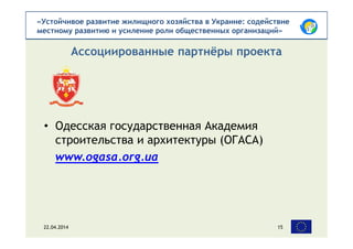 «Устойчивое развитие жилищного хозяйства в Украине: содействие
местному развитию и усиление роли общественных организаций»
• Одесская государственная Академия
строительства и архитектуры (ОГАСА)
www.ogasa.org.ua
Ассоциированные партнёры проекта
22.04.2014 15
 