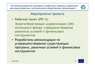 «Устойчивое развитие жилищного хозяйства в Украине: содействие
местному развитию и усиление роли общественных организаций»
• Рабочий пакет (РП 1):
Энергосберегающая модернизация (ЭМ)
жилищного фонда: совершенствование
рамочных условий и финансовых
инструментов
• Разработаны рекомендации по
усовершенствованию существующих
программ, рамочных условий и финансовых
инструментов
Мероприятия проекта
22.04.2014 16
 