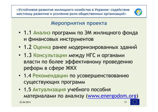 «Устойчивое развитие жилищного хозяйства в Украине: содействие
местному развитию и усиление роли общественных организаций»
• 1.1 Анализ программ по ЭМ жилищного фонда
и финансовых инструментов
• 1.2 Оценка ранее модернизированных зданий
• 1.3 Консультации между НГС и органами
власти по более эффективному проведению
реформ в сфере ЖКХ
• 1.4 Рекомендации по усовершенствованию
существующих программ
• 1.5 Актуализация учебного пособия
материалами по анализу (www.energodom.org)
Мероприятия проекта
22.04.2014 17
 