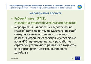 «Устойчивое развитие жилищного хозяйства в Украине: содействие
местному развитию и усиление роли общественных организаций»
• Рабочий пакет (РП 2):
Разработка стратегий устойчивого развития
• Мероприятия направлены на достижение
главной цели проекта, предусматривающей
стимулирование устойчивого местного
развития украинских городов и укрепление
роли НГС, привлечение их к разработке
стратегий устойчивого развития с акцентом
на энергоэффективность жилищного
хозяйства
Мероприятия проекта
22.04.2014 18
 