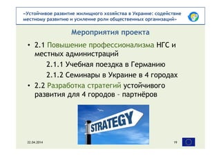 «Устойчивое развитие жилищного хозяйства в Украине: содействие
местному развитию и усиление роли общественных организаций»
• 2.1 Повышение профессионализма НГС и
местных администраций
2.1.1 Учебная поездка в Германию
2.1.2 Семинары в Украине в 4 городах
• 2.2 Разработка стратегий устойчивого
развития для 4 городов – партнёров
Мероприятия проекта
22.04.2014 19
 