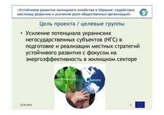 «Устойчивое развитие жилищного хозяйства в Украине: содействие
местному развитию и усиление роли общественных организаций»
• Усиление потенциала украинских
негосударственных субъектов (НГС) в
подготовке и реализации местных стратегий
устойчивого развития с фокусом на
энергоэффективность в жилищном секторе
Цель проекта / целевые группы
22.04.2014 2
 