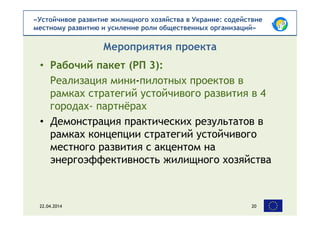 «Устойчивое развитие жилищного хозяйства в Украине: содействие
местному развитию и усиление роли общественных организаций»
• Рабочий пакет (РП 3):
Реализация мини-пилотных проектов в
рамках стратегий устойчивого развития в 4
городах- партнёрах
• Демонстрация практических результатов в
рамках концепции стратегий устойчивого
местного развития с акцентом на
энергоэффективность жилищного хозяйства
Мероприятия проекта
22.04.2014 20
 