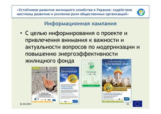 «Устойчивое развитие жилищного хозяйства в Украине: содействие
местному развитию и усиление роли общественных организаций»
• С целью информирования о проекте и
привлечения внимания к важности и
актуальности вопросов по модернизации и
повышению энергоэффективности
жилищного фонда
Информационная кампания
22.04.2014 22
 