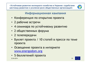 «Устойчивое развитие жилищного хозяйства в Украине: содействие
местному развитию и усиление роли общественных организаций»
• Конференция по открытию проекта
• 2 рабочие встречи
• 4 семинара по устойчивому развитию
• 2 общественных форума
• 2 телепередачи
• Буклет проекта / 10 статей в прессе по теме
проекта
• Освещение проекта в интернете
www.energodom.org
• 5 бюллетеней проекта
Информационная кампания
22.04.2014 23
 