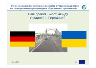 «Устойчивое развитие жилищного хозяйства в Украине: содействие
местному развитию и усиление роли общественных организаций»
Наш проект – мост между
Украиной и Германией!
22.04.2014 24
 