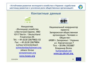 «Устойчивое развитие жилищного хозяйства в Украине: содействие
местному развитию и усиление роли общественных организаций»
Инициатива
«Жилищное хозяйство
в Восточной Европе, ИВО
10117 Berlin / Deutschland
Friedrichstr.95
Tel: + 49 (0)30 20679802/03
Fax: + 49 (0)30 20679804
Larissa Schreckenbach
schreckenbach@iwoev.org
Johann Strese
strese@iwoev.org
www.iwoev.org
Контактные данные
22.04.2014 25
Национальный координатор
проекта:
Запорожская общественная
организация «Человек и
Общество»
69089 г.Запорожье / Украина
ул. Корчагинская 7
Тел: +38 096 2925887
Владимир Волох
humans@ukr.net
www.zp.ukrcei.org
 