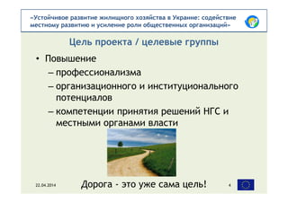«Устойчивое развитие жилищного хозяйства в Украине: содействие
местному развитию и усиление роли общественных организаций»
• Повышение
– профессионализма
– организационного и институционального
потенциалов
– компетенции принятия решений НГС и
местными органами власти
Цель проекта / целевые группы
22.04.2014 4Дорога - это уже сама цель!
 