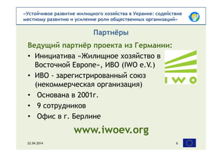 «Устойчивое развитие жилищного хозяйства в Украине: содействие
местному развитию и усиление роли общественных организаций»
Ведущий партнёр проекта из Германии:
• Инициатива «Жилищное хозяйство в
Восточной Европе», ИВО (IWO e.V.)
• ИВО - зарегистрированный союз
(некоммерческая организация)
• Основана в 2001г.
• 9 сотрудников
• Офис в г. Берлине
www.iwoev.org
Партнёры
22.04.2014 6
 