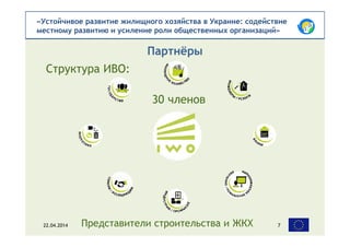 «Устойчивое развитие жилищного хозяйства в Украине: содействие
местному развитию и усиление роли общественных организаций»
Партнёры
22.04.2014 7Представители строительства и ЖКХ
30 членов
Структура ИВО:
 