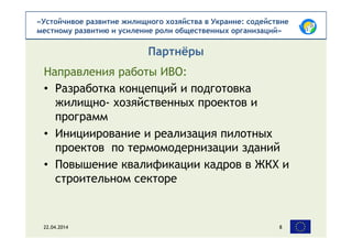 «Устойчивое развитие жилищного хозяйства в Украине: содействие
местному развитию и усиление роли общественных организаций»
Направления работы ИВО:
Партнёры
22.04.2014 8
• Разработка концепций и подготовка
жилищно- хозяйственных проектов и
программ
• Инициирование и реализация пилотных
проектов по термомодернизации зданий
• Повышение квалификации кадров в ЖКХ и
строительном секторе
 