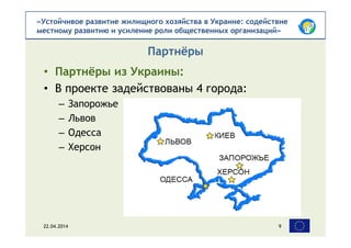 «Устойчивое развитие жилищного хозяйства в Украине: содействие
местному развитию и усиление роли общественных организаций»
• Партнёры из Украины:
• В проекте задействованы 4 города:
– Запорожье
– Львов
– Одесса
– Херсон
Партнёры
22.04.2014 9
 