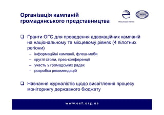 Організація кампаній
громадянського представництва
Гранти ОГС для проведення адвокаційних кампаній
на національному та місцевому рівнях (4 пілотних
регіони)
– інформаційні кампанії, флеш-моби
– круглі столи, прес-конференції
– участь у громадських радах
– розробка рекомендацій
Навчання журналістів щодо висвітлення процесу
моніторингу державного бюджету
w w w. e e f . o r g . u a
 