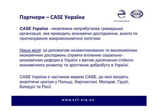 Партнери – CASE Україна
w w w. e e f . o r g . u a
CASE Україна - незалежна неприбуткова громадська
організація, яка проводить економічні дослідження, аналіз та
прогнозування макроекономічної політики.
Наша місія: за допомогою незаангажованих та високоякісних
економічних досліджень сприяти втіленню соціально-
економічних реформ в Україні з метою досягнення стійкого
економічного розвитку та зростання добробуту в Україні.
CASE Україна є частиною мережі CASE, до якої входять
аналітичні центри у Польщі, Киргизстані, Молдові, Грузії,
Білорусі та Росії.
 