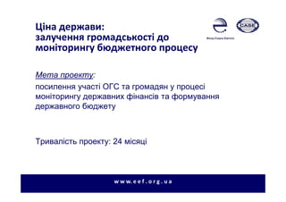 Ціна держави:
залучення громадськості до
моніторингу бюджетного процесу
Мета проекту:
посилення участі ОГС та громадян у процесі
моніторингу державних фінансів та формування
державного бюджету
Тривалість проекту: 24 місяці
w w w. e e f . o r g . u a
 