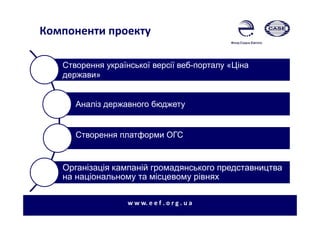 Компоненти проекту
Створення української версії веб-порталу «Ціна
держави»
Аналіз державного бюджету
Створення платформи ОГС
Організація кампаній громадянського представництва
на національному та місцевому рівнях
w w w. e e f . o r g . u a
 