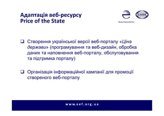 Адаптація веб-ресурсу
Price of the State
Створення української версії веб-порталу «Ціна
держави» (програмування та веб-дизайн, обробка
даних та наповнення веб-порталу, обслуговування
та підтримка порталу)
Організація інформаційної кампанії для промоції
створеного веб-порталу
w w w. e e f . o r g . u a
 