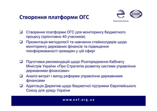 Створення платформи ОГС
Створення платформи ОГС для моніторингу бюджетного
процесу (орієнтовно 40 учасників)
Презентація методології та навчання стейкхолдерів щодо
моніторингу державних фінансів та підвищення
поінформованості громадян у цій сфері
Підготовка рекомендацій щодо Розпорядження Кабінету
Міністрів України «Про Стратегію розвитку системи управління
державними фінансами»
Аналіз витрат і вигод реформи управління державними
фінансами
Адаптація Директив щодо бюджетної підтримки Європейського
Союзу для уряду України
w w w. e e f . o r g . u a
 
