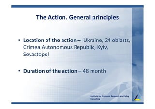 The Action. General principles
• Location of the action – Ukraine, 24 oblasts,
Crimea Autonomous Republic, Kyiv,
Sevastopol
• Duration of the action – 48 month
Institute for Economic Research and Policy
Consulting
 